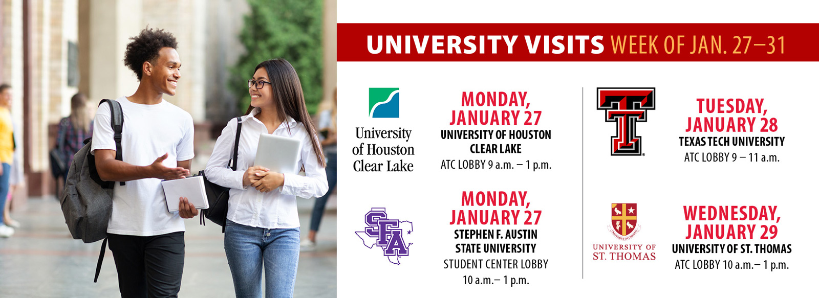 University Visits. University of Houston clear Lake in the ATC lobby 9 AM to 1 PM Monday, January 27. The same day, Stephen F, Austin, State University in the student center lobby, 10 AM to 1 PM. Texas tech university in the ATC lobby 9 AM to 11 AM Tuesday, January 28. University of Saint Thomas 10 AM to 1 PM in the ATC lobby Wednesday, January 29.