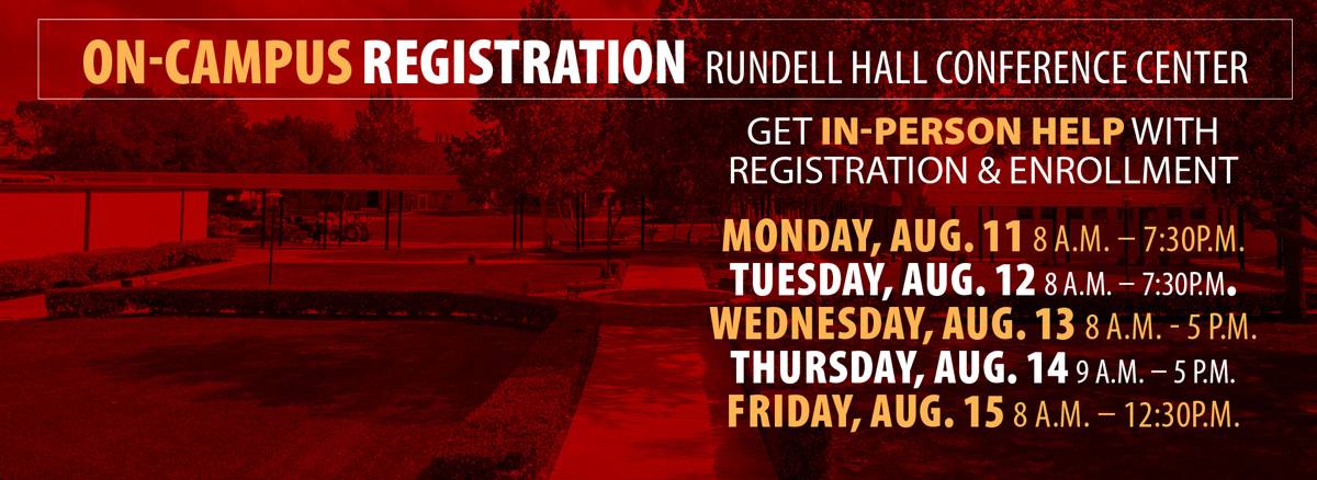 On-campus registration in the Rundell Hall Conference Center. Get in-person help with registration and enrollment. Monday, August 11, 8 a.m. to 7:30 p.m.; Tuesday, August 12, 8 a.m. to 7:30 p.m.; Wednesday, August 13, 8 a.m. to 5 p.m.; Thursday, August 14, 9 a.m. to 5 p.m.; Friday, August 15, 8 a.m. to 12:30 p.m.
