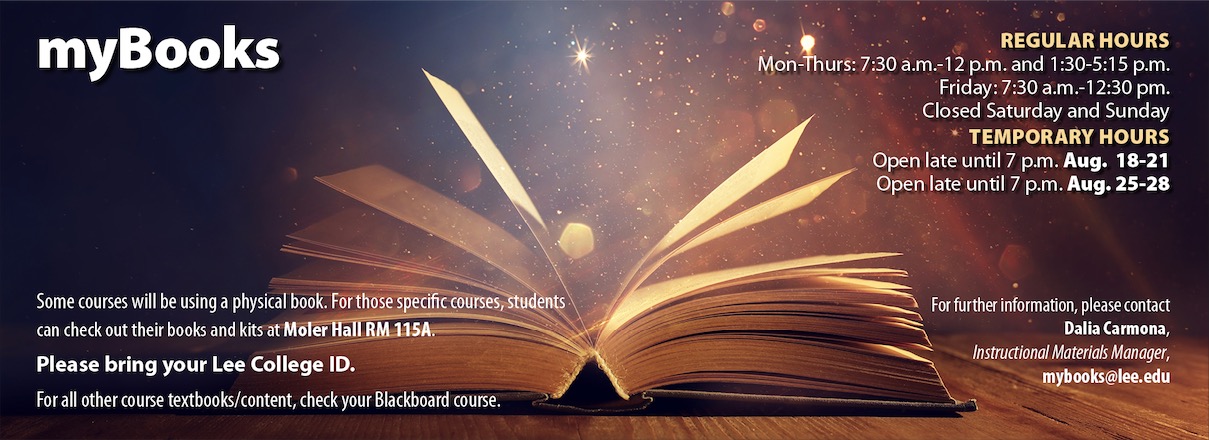 myBooks: some courses will use a physical book. For those specific courses, students can check out their books and kids at Moeller Hall room 115 a. Please bring your Lee College ID. For all other course textbooks and content, check your Blackboard course. Regular hours: Monday to Thursday 7:30 AM to 12 PM and 1:30 to 5:15 PM. Friday 7:30 AM to 12:30 PM. Closed Saturday and Sunday. Temporary hours: open late until 7 PM August 18-21 and open late until 7 PM August 25-28. For further information, please contact Dalia Carmona, instructional materials manager, mybooks@lee.edu
