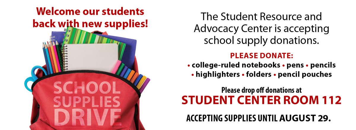 Welcome our students back with new supplies! The Student Resource and Advocacy Center is accepting school supply donations. Please donate college ruled notebooks, pens, pencils, highlighters, folders, pencil pouches. Please drop off donations at student center room 112. Accepting supplies until August 29.